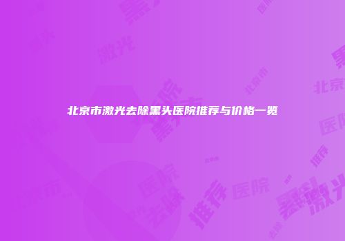 北京市激光去除黑头医院推荐与价格一览