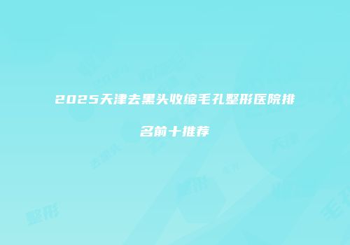 2025天津去黑头收缩毛孔整形医院排名前十推荐