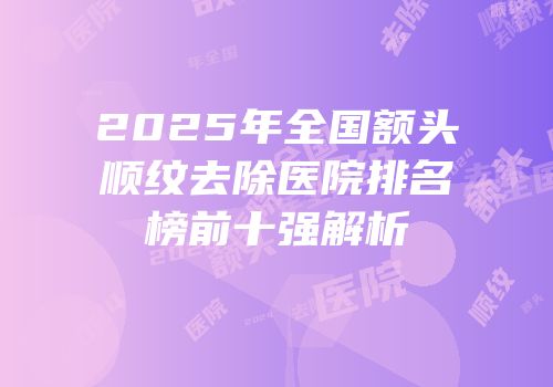 2025年全国额头顺纹去除医院排名榜前十强解析