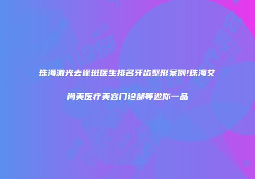 珠海激光去雀斑医生排名牙齿整形案例!珠海艾尚美医疗美容门诊部等邀你一品