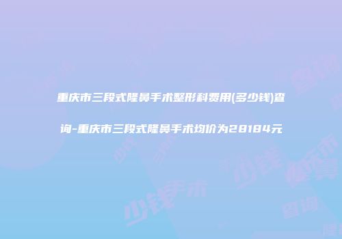 重庆市三段式隆鼻手术整形科费用(多少钱)查询-重庆市三段式隆鼻手术均价为28184元