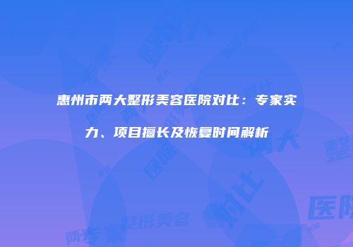 惠州市两大整形美容医院对比：专家实力、项目擅长及恢复时间解析
