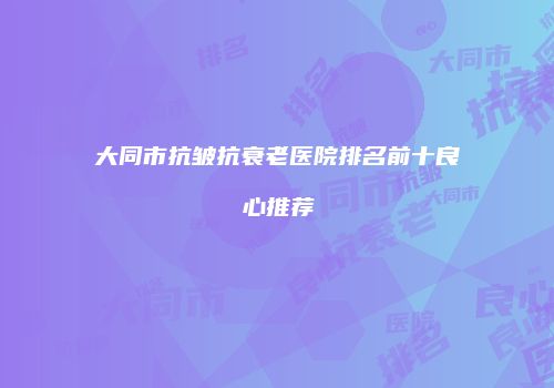 大同市抗皱抗衰老医院排名前十良心推荐