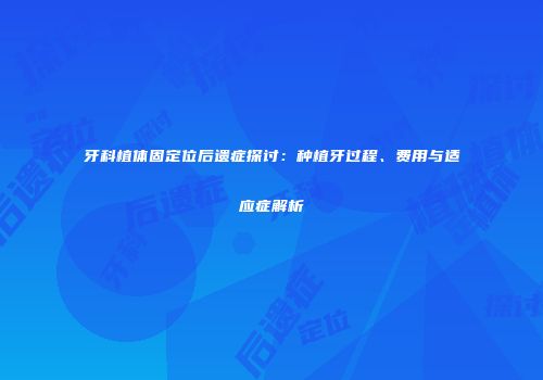 牙科植体固定位后遗症探讨：种植牙过程、费用与适应症解析