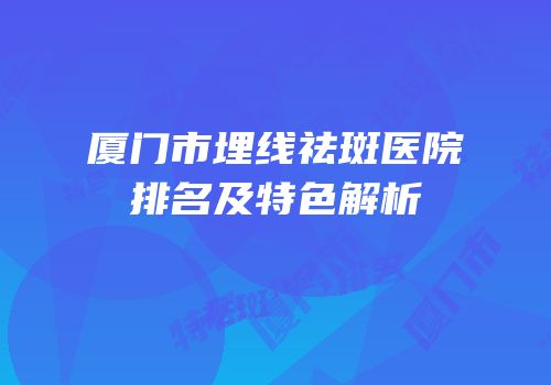 厦门市埋线祛斑医院排名及特色解析