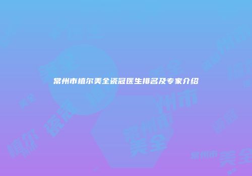 常州市植尔美全瓷冠医生排名及专家介绍