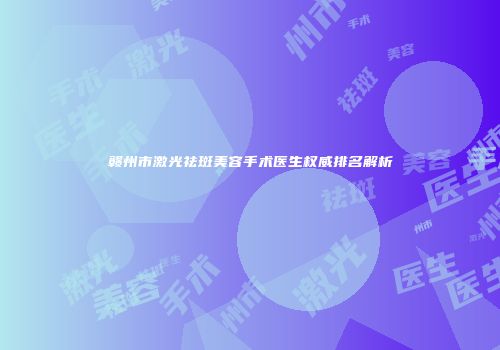 赣州市激光祛斑美容手术医生权威排名解析
