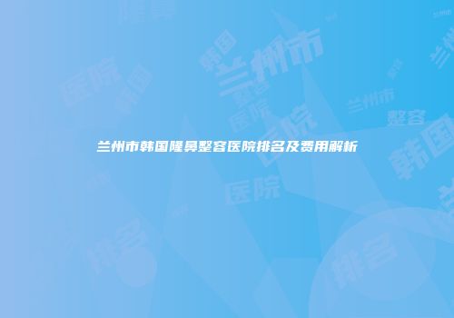 兰州市韩国隆鼻整容医院排名及费用解析