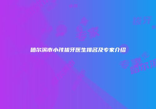 哈尔滨市小孩拔牙医生排名及专家介绍