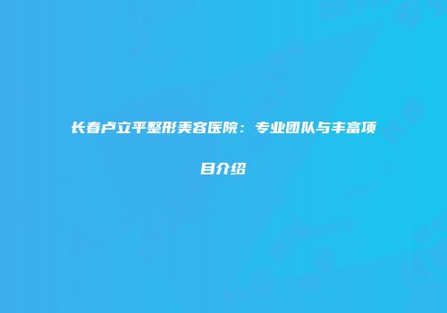 长春卢立平整形美容医院：专业团队与丰富项目介绍