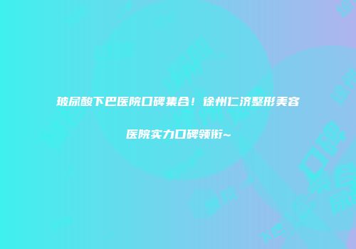 玻尿酸下巴医院口碑集合！徐州仁济整形美容医院实力口碑领衔~