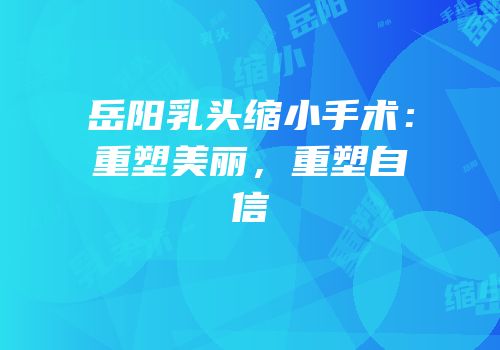 岳阳乳头缩小手术：重塑美丽，重塑自信