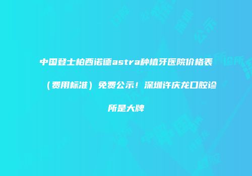 中国登士柏西诺德astra种植牙医院价格表（费用标准）免费公示！深圳许庆龙口腔诊所是大牌