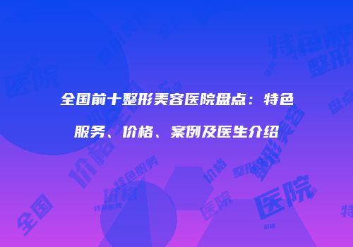 全国前十整形美容医院盘点：特色服务、价格、案例及医生介绍