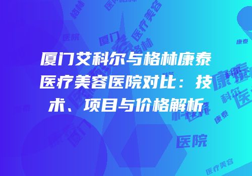 厦门艾科尔与格林康泰医疗美容医院对比：技术、项目与价格解析