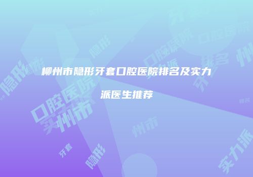 柳州市隐形牙套口腔医院排名及实力派医生推荐