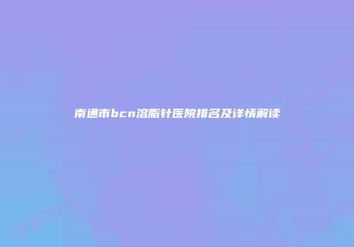 南通市bcn溶脂针医院排名及详情解读