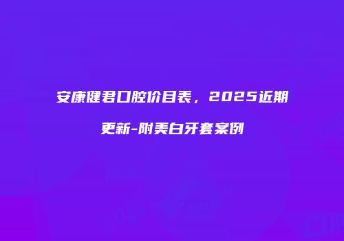 安康健君口腔价目表，2025近期更新-附美白牙套案例