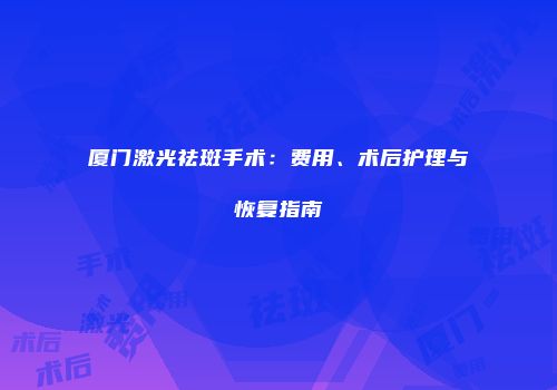 厦门激光祛斑手术：费用、术后护理与恢复指南