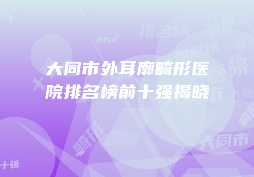 大同市外耳廓畸形医院排名榜前十强揭晓