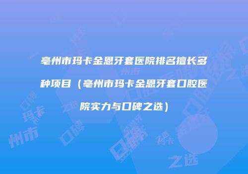亳州市玛卡金恩牙套医院排名擅长多种项目（亳州市玛卡金恩牙套口腔医院实力与口碑之选）
