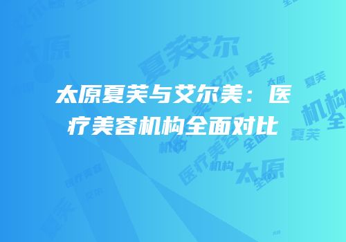 太原夏芙与艾尔美：医疗美容机构全面对比