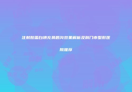 注射胶蛋白填充鼻唇沟效果解析及荆门市整形医院推荐