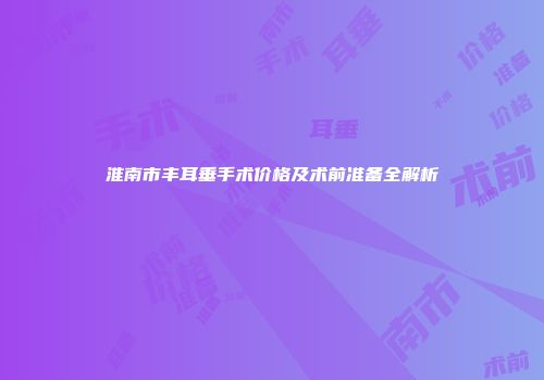 淮南市丰耳垂手术价格及术前准备全解析