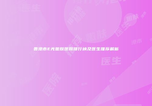 贵港市E光嫩肤医院排行榜及医生推荐解析