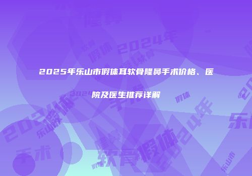 2025年乐山市假体耳软骨隆鼻手术价格、医院及医生推荐详解