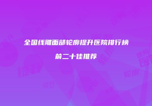 全国线雕面部轮廓提升医院排行榜前二十佳推荐