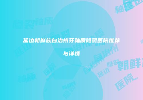 延边朝鲜族自治州牙釉质隐裂医院推荐与详情