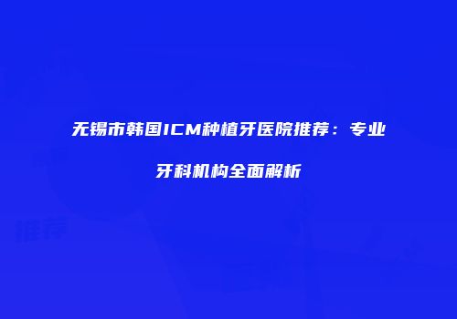 无锡市韩国ICM种植牙医院推荐：专业牙科机构全面解析
