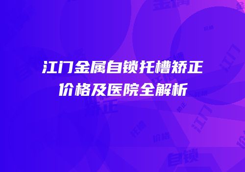 江门金属自锁托槽矫正价格及医院全解析