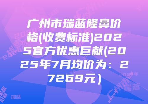 广州市瑞蓝隆鼻价格(收费标准)2025官方优惠巨献(2025年7月均价为：27269元）