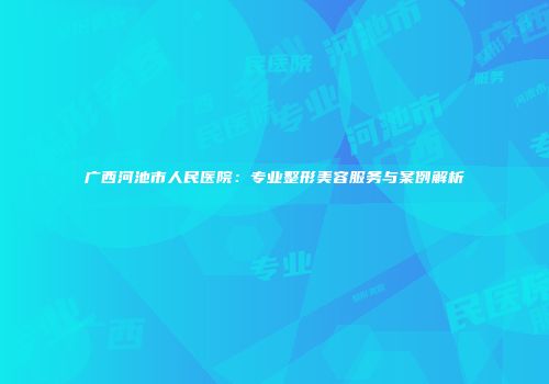 广西河池市人民医院：专业整形美容服务与案例解析