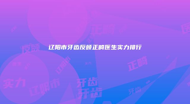 辽阳市牙齿反颌正畸医生实力排行