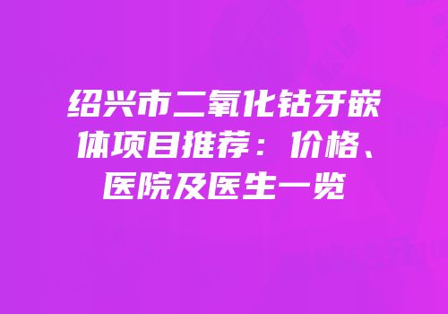 绍兴市二氧化钴牙嵌体项目推荐：价格、医院及医生一览