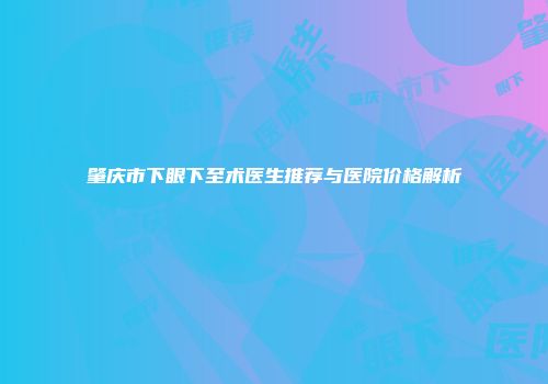 肇庆市下眼下至术医生推荐与医院价格解析
