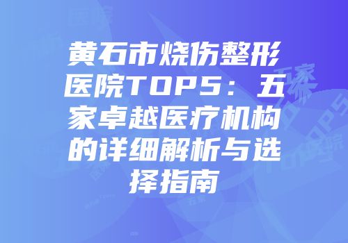 黄石市烧伤整形医院TOP5：五家卓越医疗机构的详细解析与选择指南