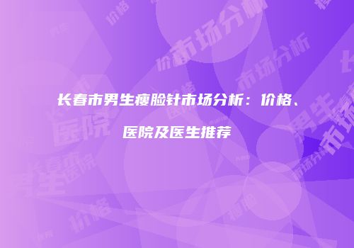 长春市男生瘦脸针市场分析：价格、医院及医生推荐