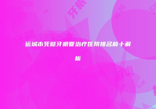 运城市死髓牙根管治疗医院排名前十解析