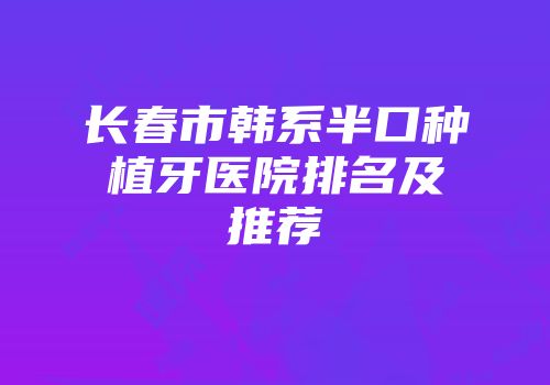 长春市韩系半口种植牙医院排名及推荐