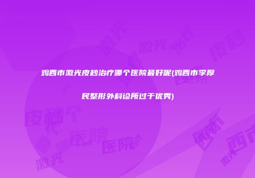 鸡西市激光皮秒治疗哪个医院最好呢(鸡西市李厚民整形外科诊所过于优秀)