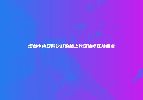烟台市内口碑较好的脸上长斑治疗医院盘点