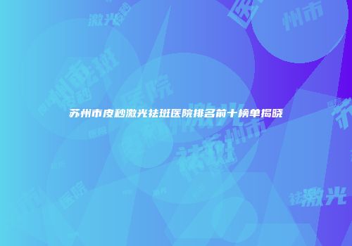 苏州市皮秒激光祛斑医院排名前十榜单揭晓