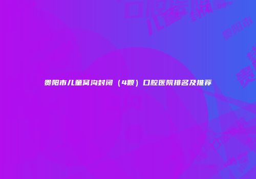 贵阳市儿童窝沟封闭（4颗）口腔医院排名及推荐