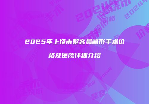2025年上饶市整容鼻畸形手术价格及医院详细介绍