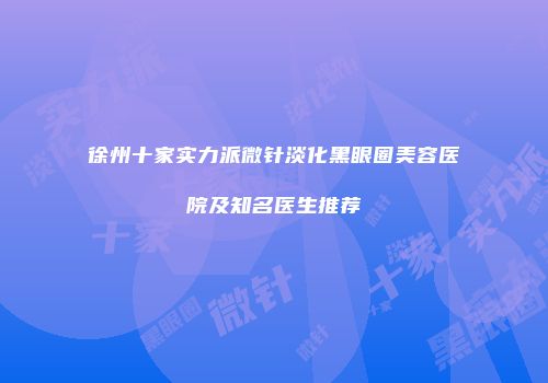 徐州十家实力派微针淡化黑眼圈美容医院及知名医生推荐