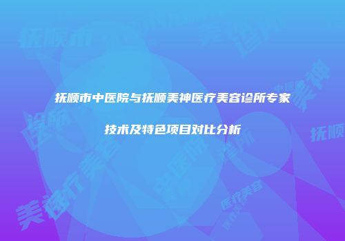 抚顺市中医院与抚顺美神医疗美容诊所专家技术及特色项目对比分析
